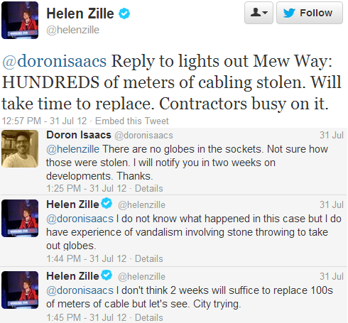 Helen Zille
@helenzille: @doronisaacs Reply to lights out Mew Way: HUNDREDS of meters of cabling stolen. Will take time to replace. Contractors busy on it. 
3:57 AM - 31 Jul 12 
Doron Isaacs @doronisaacs: @helenzille There are no globes in the sockets. Not sure how those were stolen. I will notify you in two weeks on developments. Thanks. 31 Jul 
Helen Zille @helenzille: @doronisaacs I do not know what happened in this case but I do have experience of vandalism involving stone throwing to take out globes. 31 Jul 
Helen Zille @helenzille 
@doronisaacs I don't think 2 weeks will suffice to replace 100s of meters of cable but let's see. City trying. 31 Jul