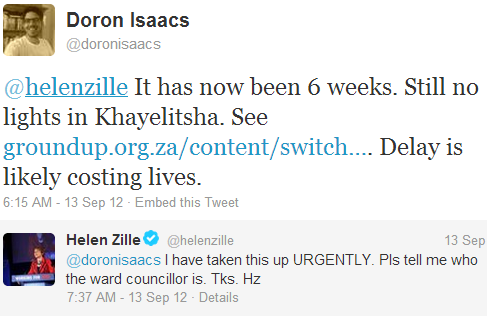 Doron Isaacs @doronisaacs
@helenzille It has now been 6 weeks. Still no lights in Khayelitsha. See http://groundup.org.za/content/switch-lights …. Delay is likely costing lives. 
9:15 PM - 12 Sep 12
Helen Zille @helenzille:
@doronisaacs I have taken this up URGENTLY. Pls tell me who the ward councillor is. Tks. Hz 12 Sep.