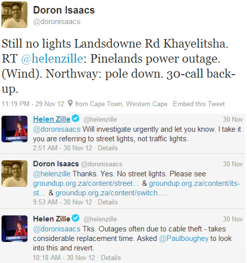 Doron Isaacs @doronisaacs: Still no lights Landsdowne Rd Khayelitsha. RT @helenzille: Pinelands power outage. (Wind). Northway: pole down. 30-call back-up. 
 1:19 PM - 29 Nov 12
Helen Zille @helenzille: @doronisaacs Will investigate urgently and let you know. I take it you are referring to street lights, not traffic lights. 
29 Nov 
Doron Isaacs @doronisaacs: @helenzille Thanks. Yes. No street lights. Please see http://www.groundup.org.za/content/street-lights-out-lansdowne-road-years … & http://www.groundup.org.za/content/its-still-dark-khayelitsha … & http://www.groundup.org.za/content/switch-lights …. 
30 Nov 
Helen Zille @helenzille: @doronisaacs Tks. Outages often due to cable theft - takes considerable replacement time. Asked @Paulboughey to look into this and revert. 30 Nov